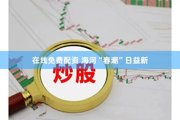 在线免费配资 海河“春潮”日益新