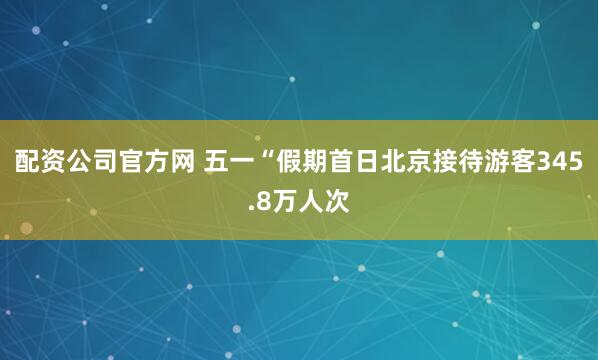 配资公司官方网 五一“假期首日北京接待游客345.8万人次