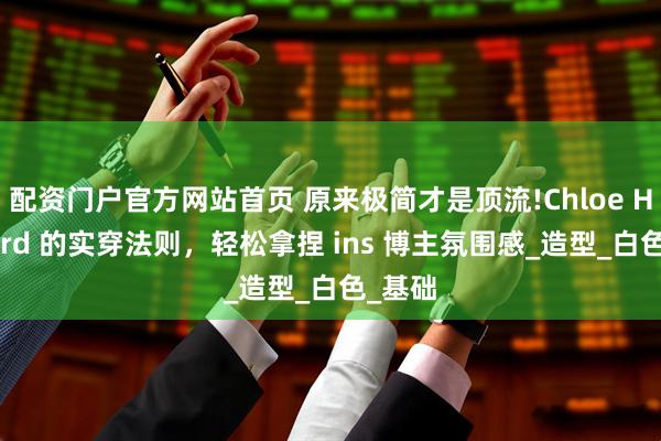 配资门户官方网站首页 原来极简才是顶流!Chloe Hayward 的实穿法则，轻松拿捏 ins 博主氛围感_造型_白色_基础
