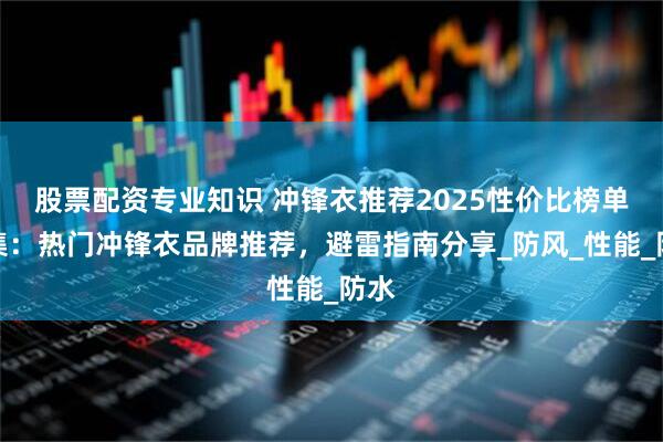 股票配资专业知识 冲锋衣推荐2025性价比榜单合集：热门冲锋衣品牌推荐，避雷指南分享_防风_性能_防水