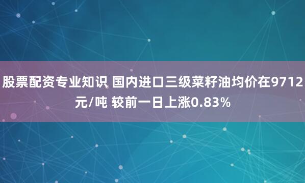 股票配资专业知识 国内进口三级菜籽油均价在9712元/吨 较前一日上涨0.83%
