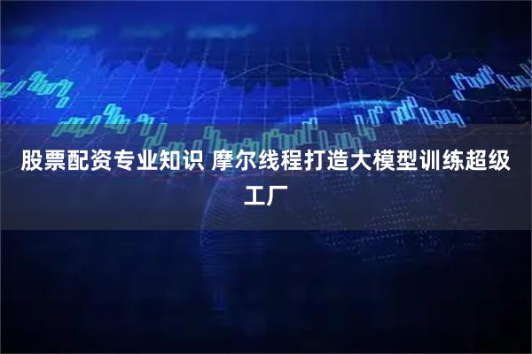 股票配资专业知识 摩尔线程打造大模型训练超级工厂