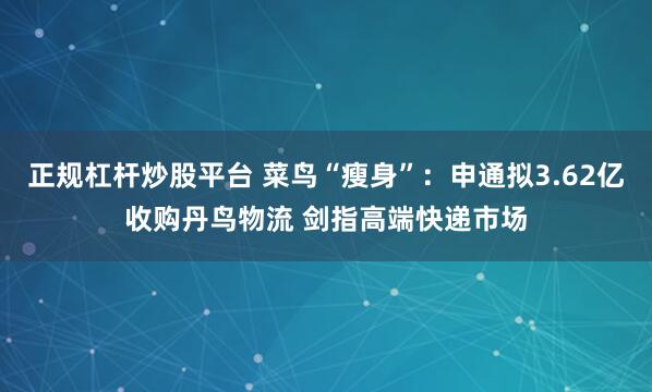 正规杠杆炒股平台 菜鸟“瘦身”：申通拟3.62亿收购丹鸟物流 剑指高端快递市场