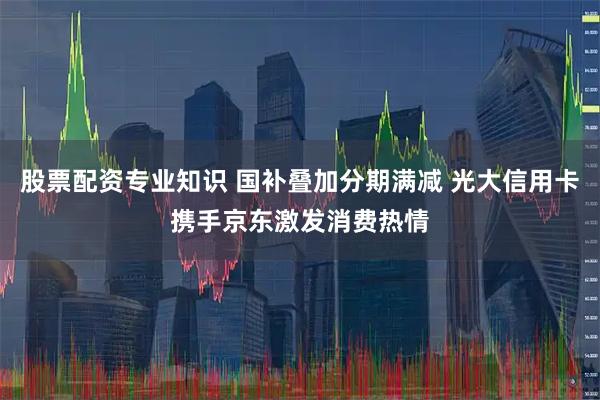 股票配资专业知识 国补叠加分期满减 光大信用卡携手京东激发消费热情