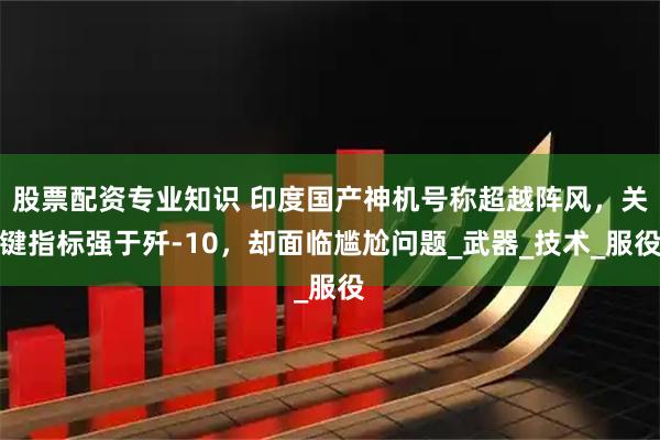 股票配资专业知识 印度国产神机号称超越阵风，关键指标强于歼-10，却面临尴尬问题_武器_技术_服役
