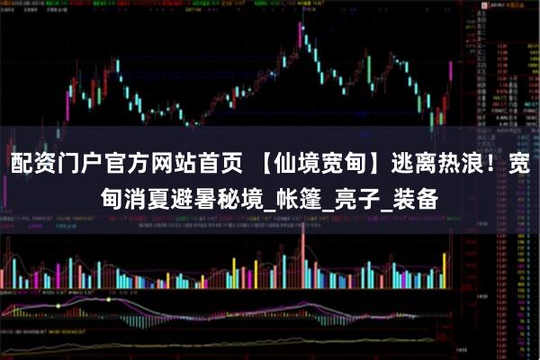 配资门户官方网站首页 【仙境宽甸】逃离热浪!宽甸消夏避暑秘境_帐篷_亮子_装备