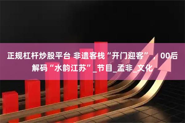 正规杠杆炒股平台 非遗客栈“开门迎客” ，00后解码“水韵江苏”_节目_孟非_文化