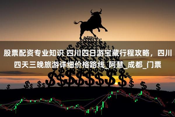 股票配资专业知识 四川四日游宝藏行程攻略,四川四天三晚旅游详细价格路线_阿慧_成都_门票