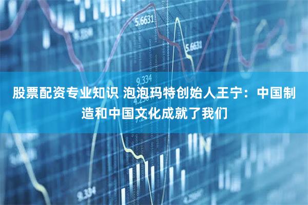 股票配资专业知识 泡泡玛特创始人王宁：中国制造和中国文化成就了我们