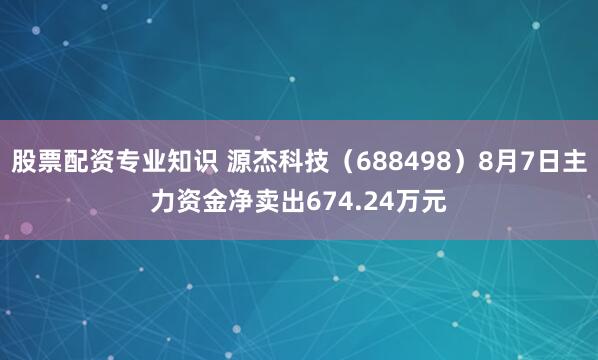 股票配资专业知识 源杰科技（688498）8月7日主力资金净卖出674.24万元