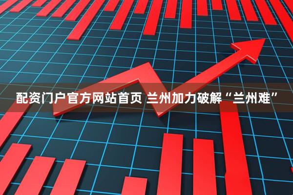 配资门户官方网站首页 兰州加力破解“兰州难”