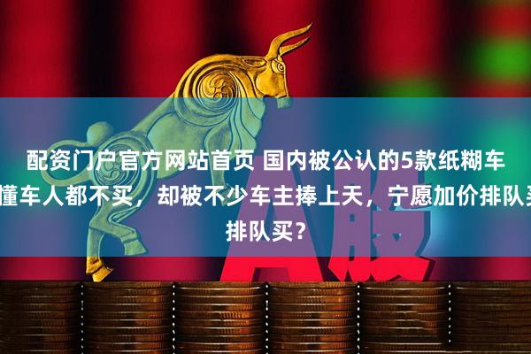 配资门户官方网站首页 国内被公认的5款纸糊车，懂车人都不买，却被不少车主捧上天，宁愿加价排队买？