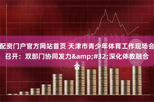 配资门户官方网站首页 天津市青少年体育工作现场会召开：双部门协同发力&#32;深化体教融合