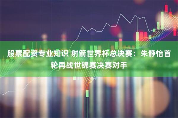 股票配资专业知识 射箭世界杯总决赛:朱静怡首轮再战世锦赛决赛对手