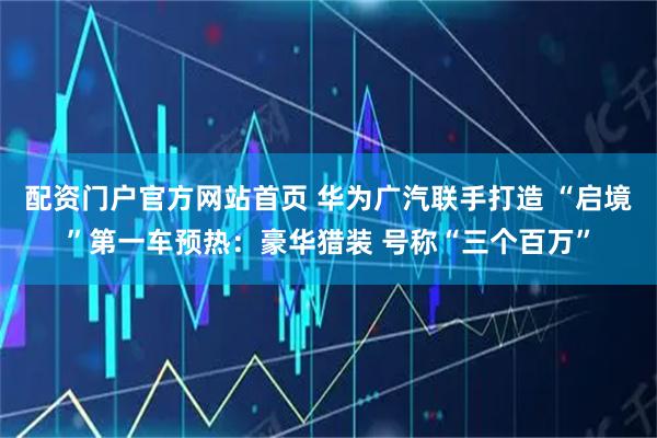 配资门户官方网站首页 华为广汽联手打造 “启境”第一车预热:豪华猎装 号称“三个百万”