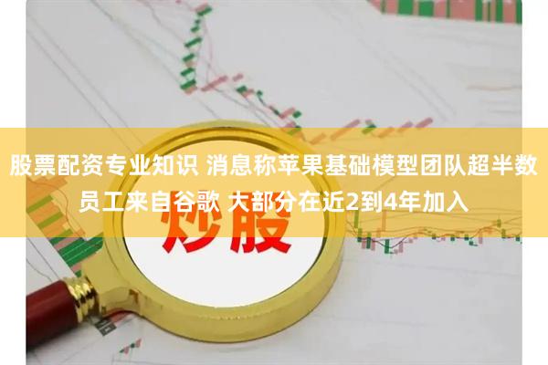股票配资专业知识 消息称苹果基础模型团队超半数员工来自谷歌 大部分在近2到4年加入