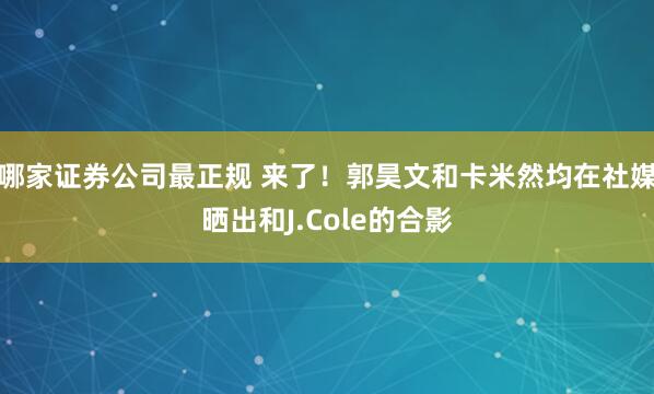 哪家证券公司最正规 来了！郭昊文和卡米然均在社媒晒出和J.Cole的合影