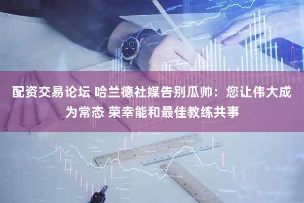 配资交易论坛 哈兰德社媒告别瓜帅：您让伟大成为常态 荣幸能和最佳教练共事