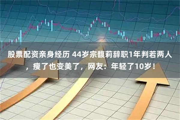 股票配资亲身经历 44岁宗馥莉辞职1年判若两人，瘦了也变美了，网友：年轻了10岁！