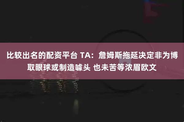 比较出名的配资平台 TA：詹姆斯拖延决定非为博取眼球或制造噱头 也未苦等浓眉欧文