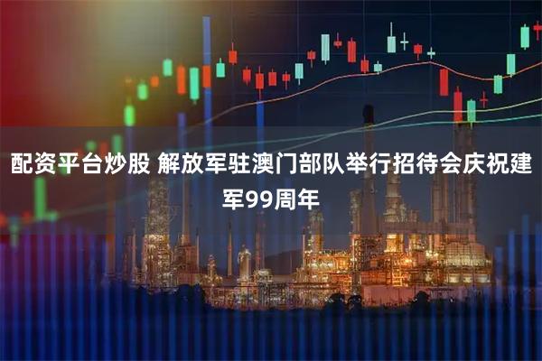 配资平台炒股 解放军驻澳门部队举行招待会庆祝建军99周年
