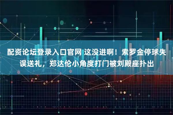 配资论坛登录入口官网 这没进啊！索罗金停球失误送礼，郑达伦小角度打门被刘殿座扑出