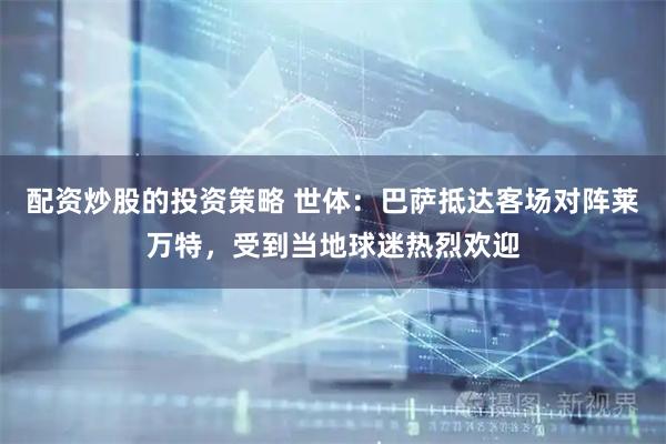 配资炒股的投资策略 世体：巴萨抵达客场对阵莱万特，受到当地球迷热烈欢迎