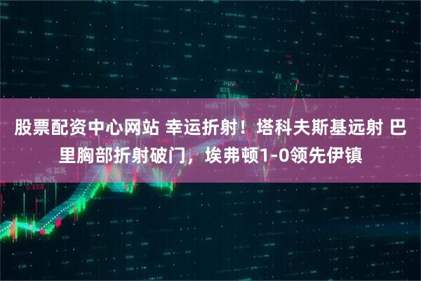 股票配资中心网站 幸运折射！塔科夫斯基远射 巴里胸部折射破门，埃弗顿1-0领先伊镇