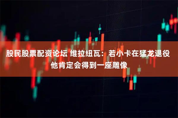 股民股票配资论坛 维拉纽瓦：若小卡在猛龙退役 他肯定会得到一座雕像