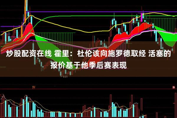 炒股配资在线 霍里：杜伦该向施罗德取经 活塞的报价基于他季后赛表现